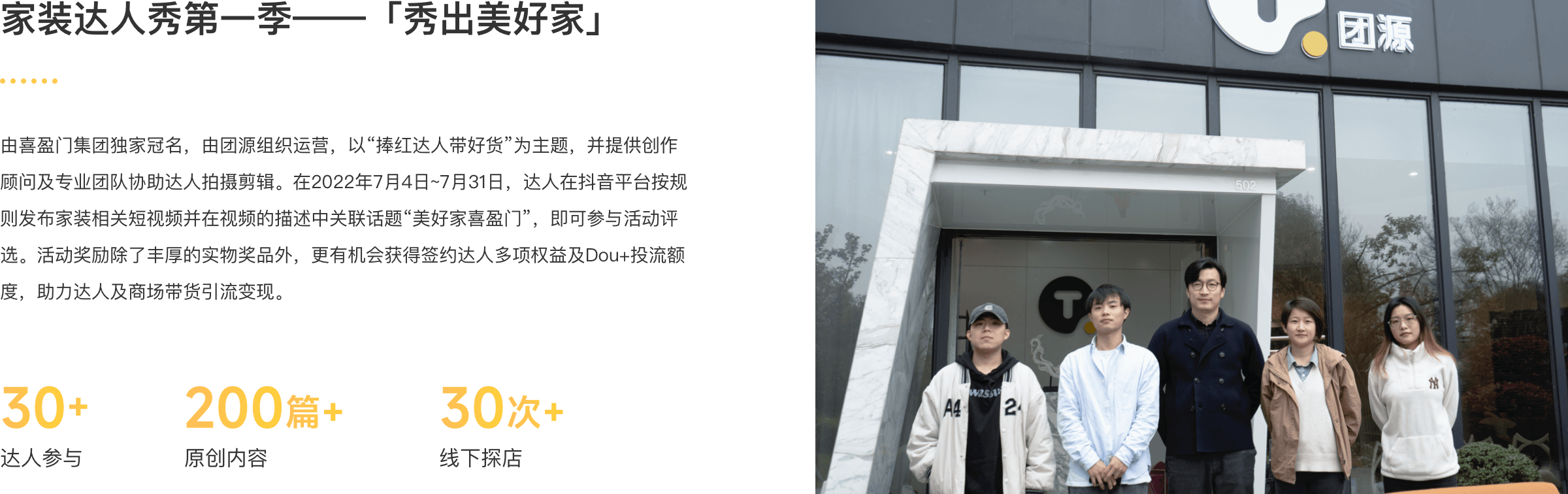 家装达人秀第一季-秀出美好家 由喜盈门集团独家冠名，由团源组织运营，以“捧红达人带好货”为主题，并提供创作顾问及专业团队协助达人拍摄剪辑。在2022年7月4日~7月31日，达人在抖音平台按规则发布家装相关短视频并在视频的描述中关联话题“美好家喜盈门”，即可参与活动评选。活动奖励除了丰厚的实物奖品外，更有机会获得签约达人多项权益及Dou+投流额度，助力达人及商场带货引流变现