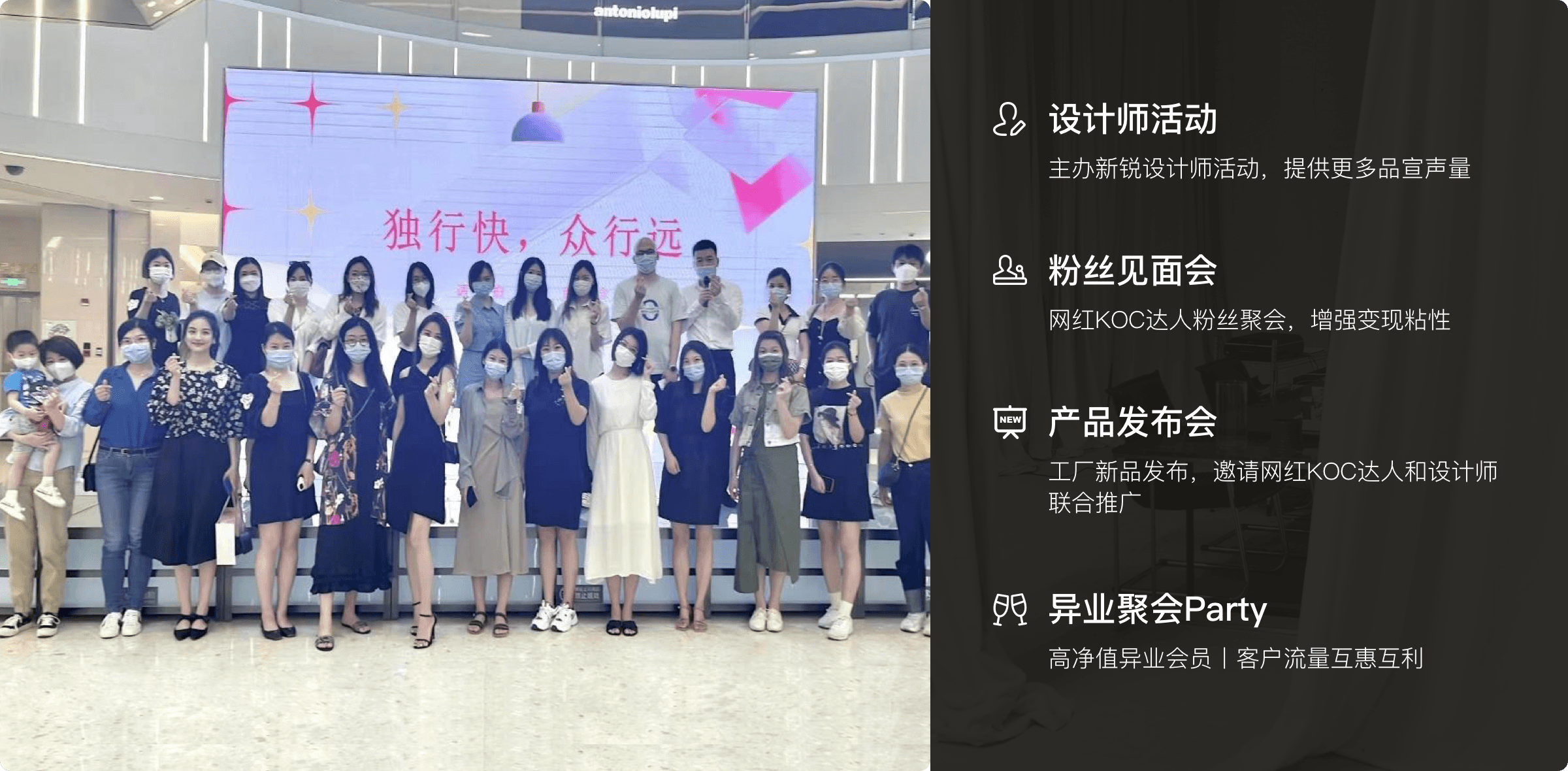 设计师活动 主办新锐设计师活动，提供更多品宣声量 粉丝见面会 网红KOC达人粉丝聚会，增强变现粘性
产品发布会 工厂新品发布，邀请网红KOC达人和设计师 联合推广 异业聚会Party 高净值异业会员|客户流量互惠互利