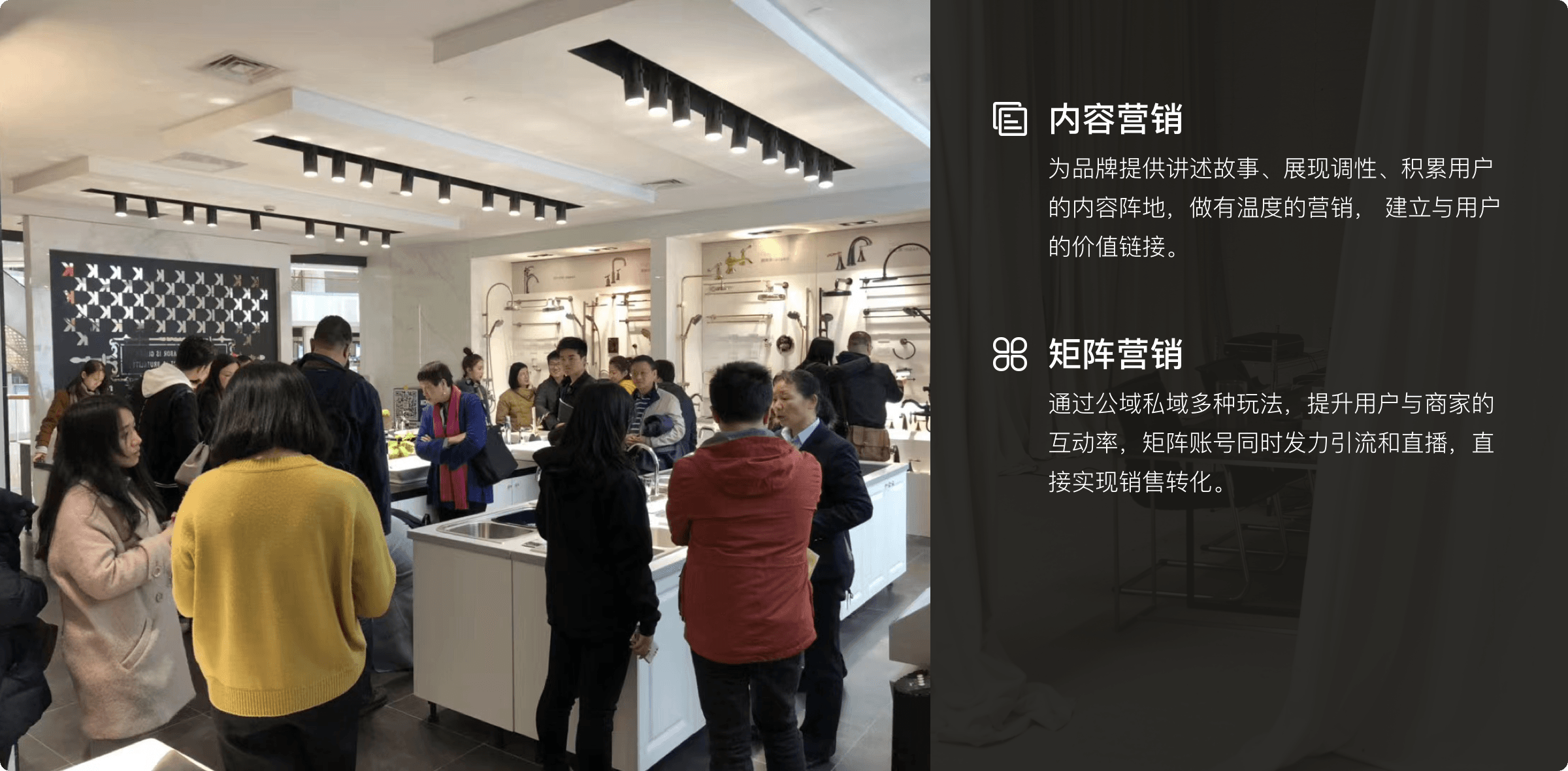 内容营销 为品牌提供讲述故事、展现调性、积累用户的内容阵地，做有温度的营销，建立与用户的价值链接。
 矩阵营销 通过公域私域多种玩法，提升用户与商家的互动率，矩阵账号同时发力引流和直播，直接实现销售转化。