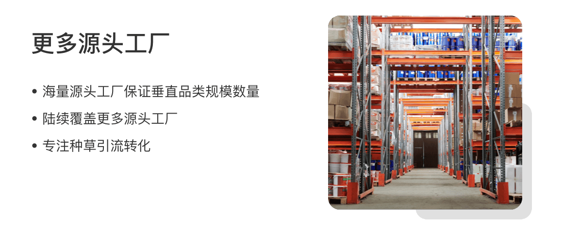 更多源头工厂
海量源头工厂保证垂直品类规模数量
陆续覆盖更多源头工厂
专注种草引流转化
