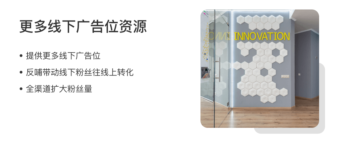 更多线下广告位资源
提供更多线下广告位
反哺带动线下粉丝往线上转化
全渠道扩大粉丝量
